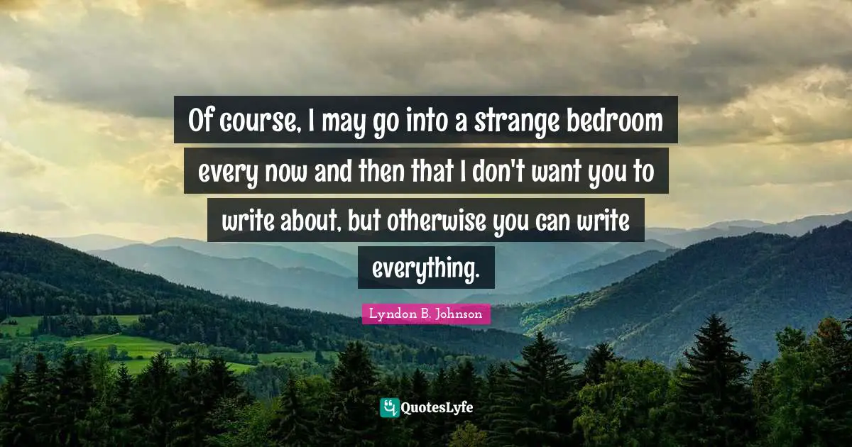 Of course, I may go into a strange bedroom every now and then that I don't want you to write about, but otherwise you can write everything.