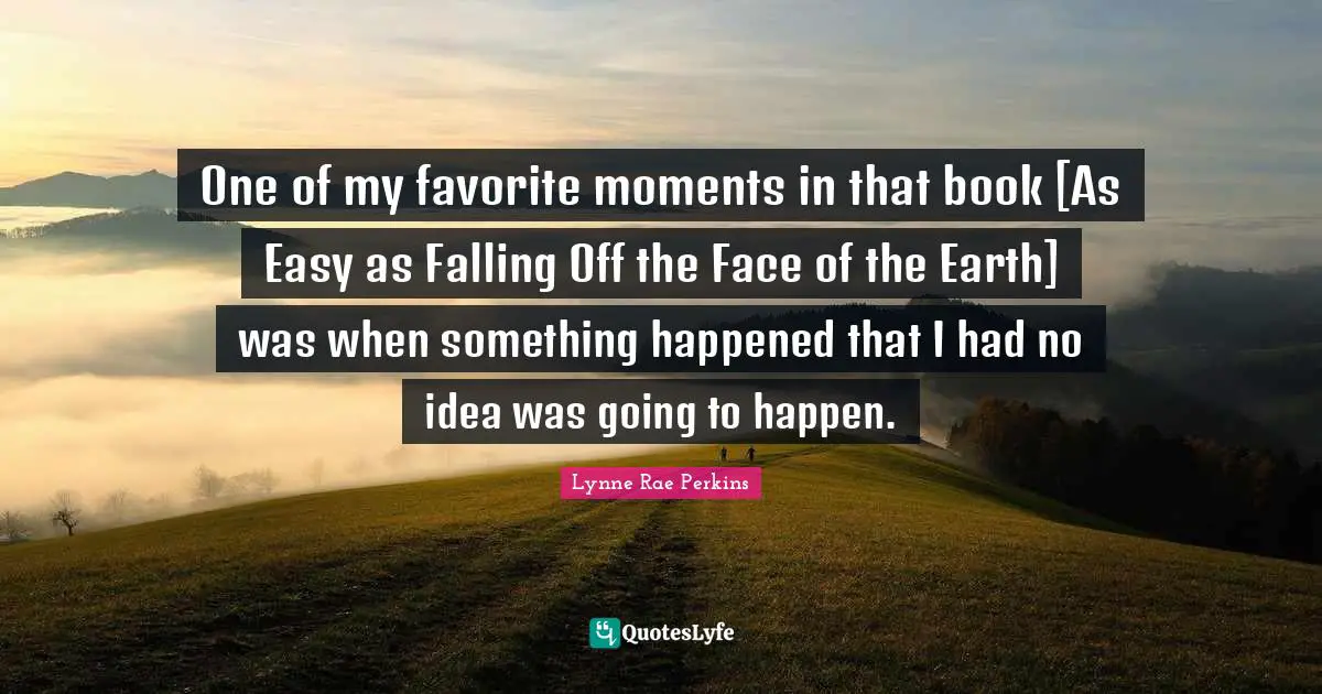 One of my favorite moments in that book [As Easy as Falling Off the Face of the Earth] was when something happened that I had no idea was going to happen.