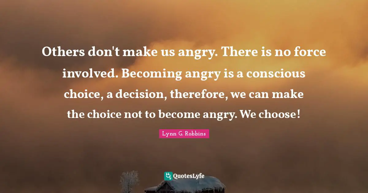 Others don't make us angry. There is no force involved. Becoming angry is a conscious choice, a decision, therefore, we can make the choice not to become angry. We choose!