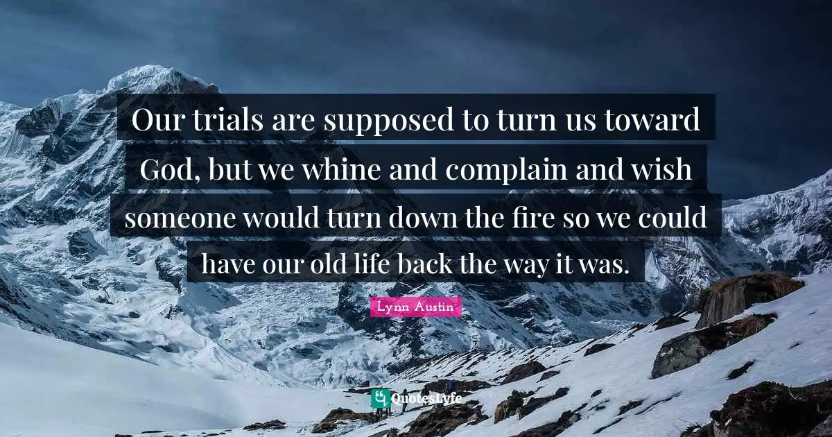Our trials are supposed to turn us toward God, but we whine and complain and wish someone would turn down the fire so we could have our old life back the way it was.