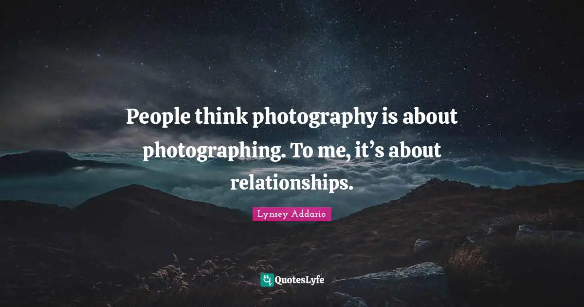 People think photography is about photographing. To me, it’s about relationships.