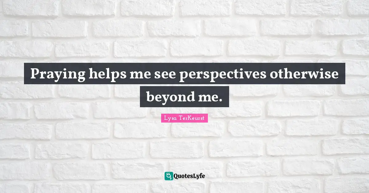 Praying helps me see perspectives otherwise beyond me.