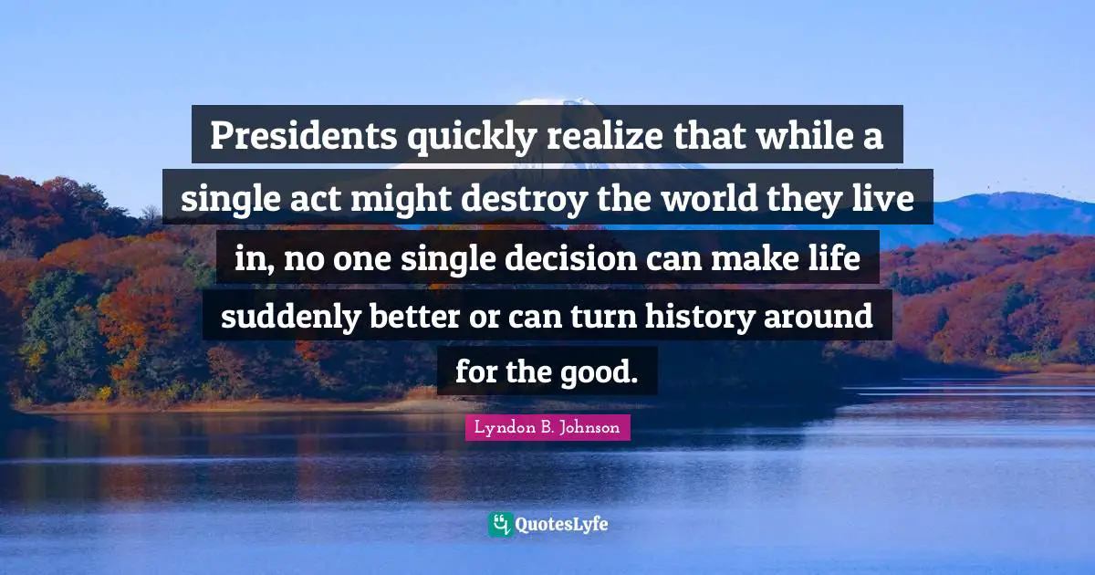 Presidents quickly realize that while a single act might destroy the world they live in, no one single decision can make life suddenly better or can turn history around for the good.