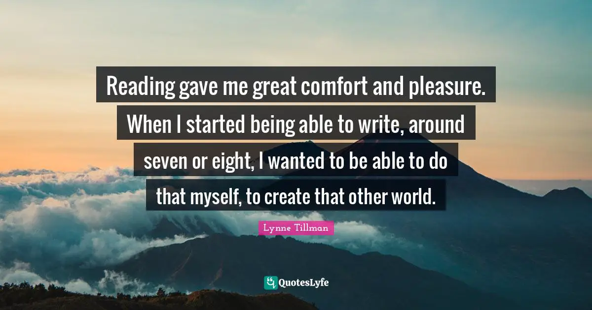 Reading gave me great comfort and pleasure. When I started being able to write, around seven or eight, I wanted to be able to do that myself, to create that other world.