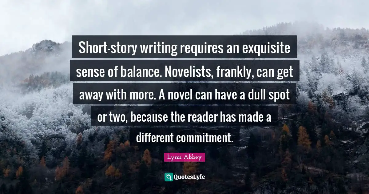Short-story writing requires an exquisite sense of balance. Novelists, frankly, can get away with more. A novel can have a dull spot or two, because the reader has made a different commitment.