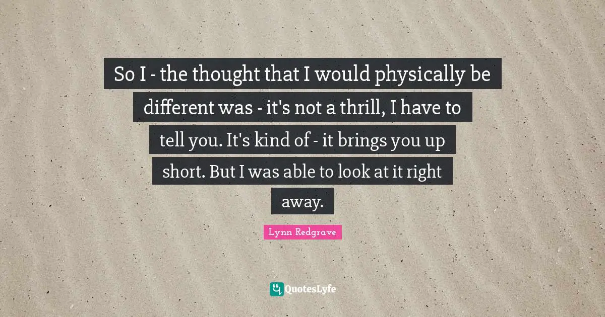 So I - the thought that I would physically be different was - it's not a thrill, I have to tell you. It's kind of - it brings you up short. But I was able to look at it right away.