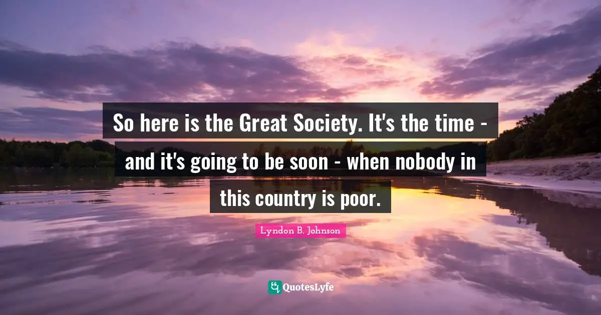 So here is the Great Society. It's the time - and it's going to be soon - when nobody in this country is poor.