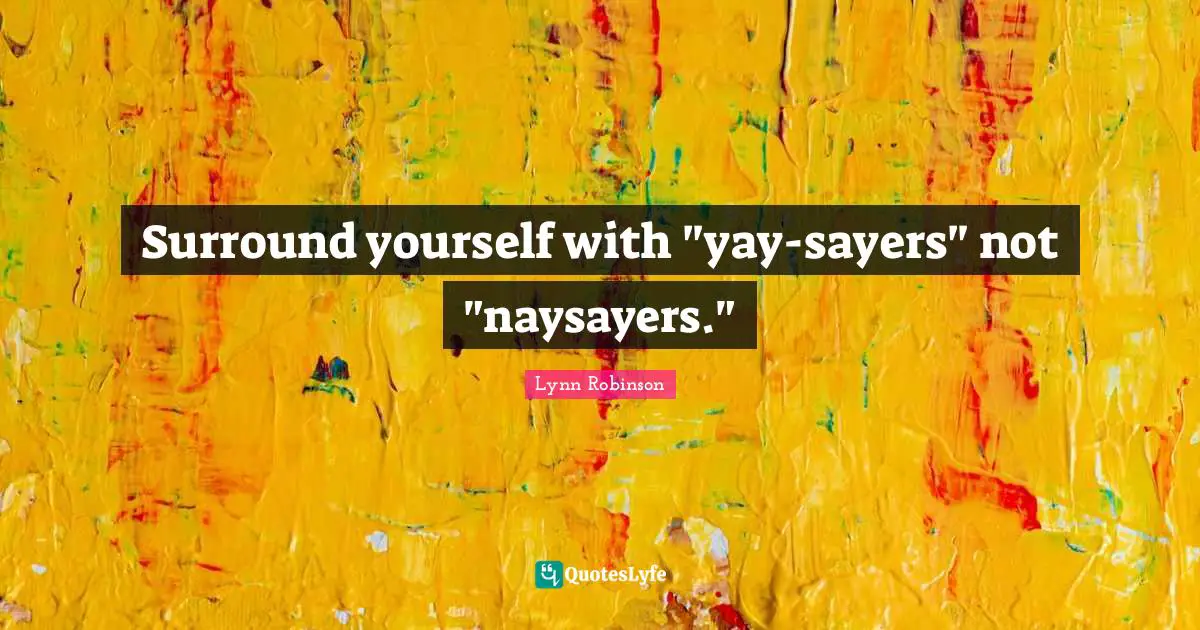 Surround yourself with "yay-sayers" not "naysayers."