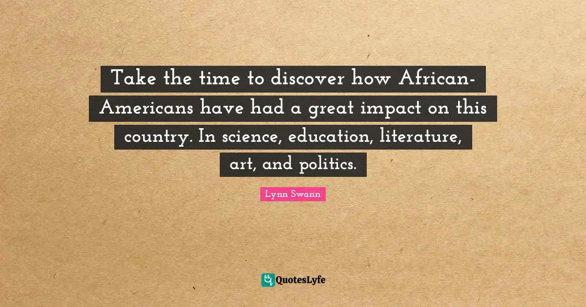 Take the time to discover how African-Americans have had a great impact on this country. In science, education, literature, art, and politics.