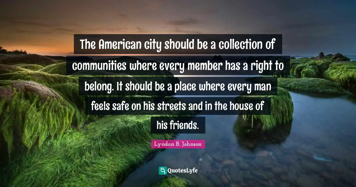 The American city should be a collection of communities where every member has a right to belong. It should be a place where every man feels safe on his streets and in the house of his friends.