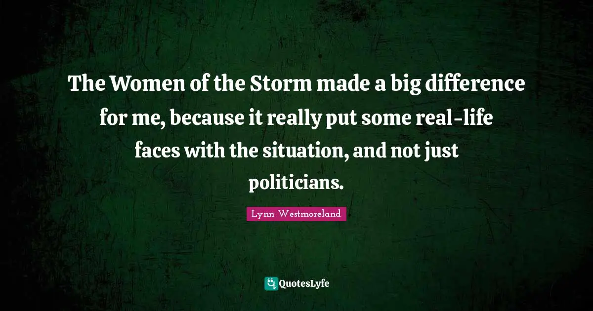 Lynn Westmoreland Quotes: "The Women of the Storm made a big difference for me, because it really put some real-life faces with the situation, and not just politicians."