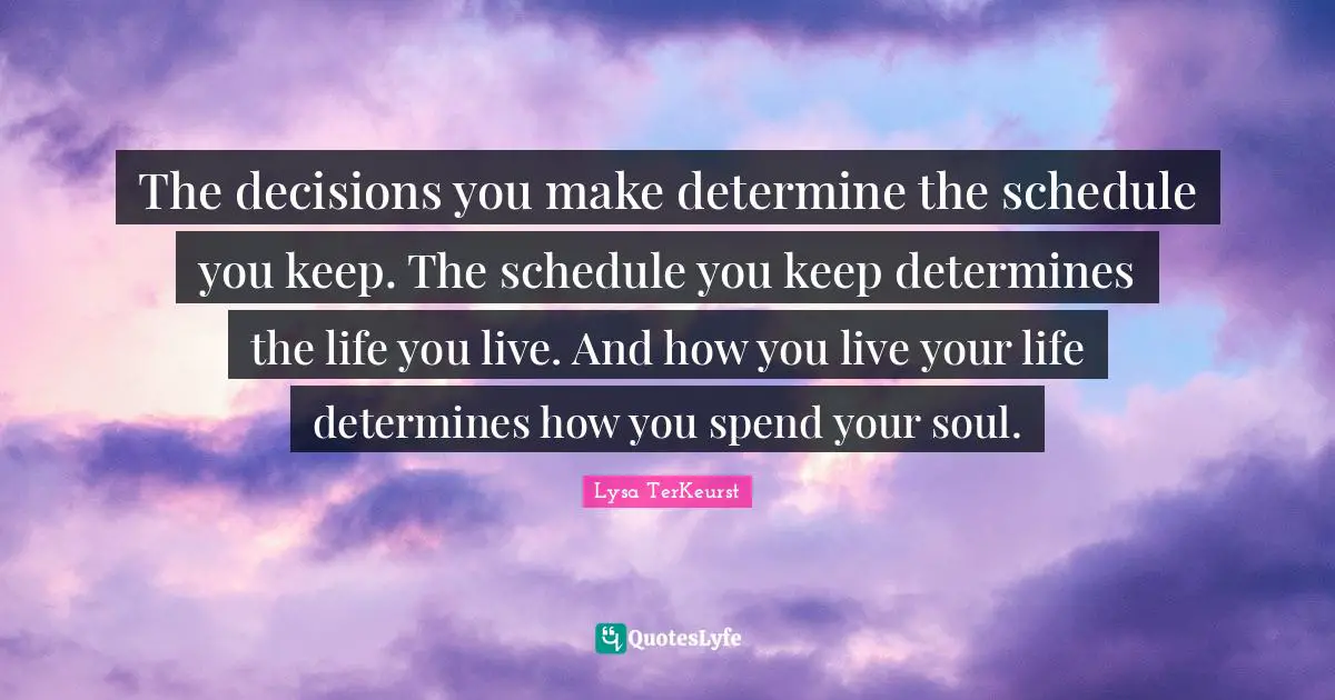The decisions you make determine the schedule you keep. The schedule you keep determines the life you live. And how you live your life determines how you spend your soul.