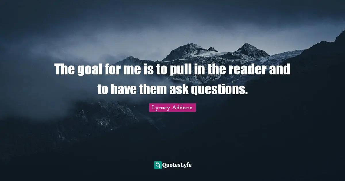 The goal for me is to pull in the reader and to have them ask questions.
