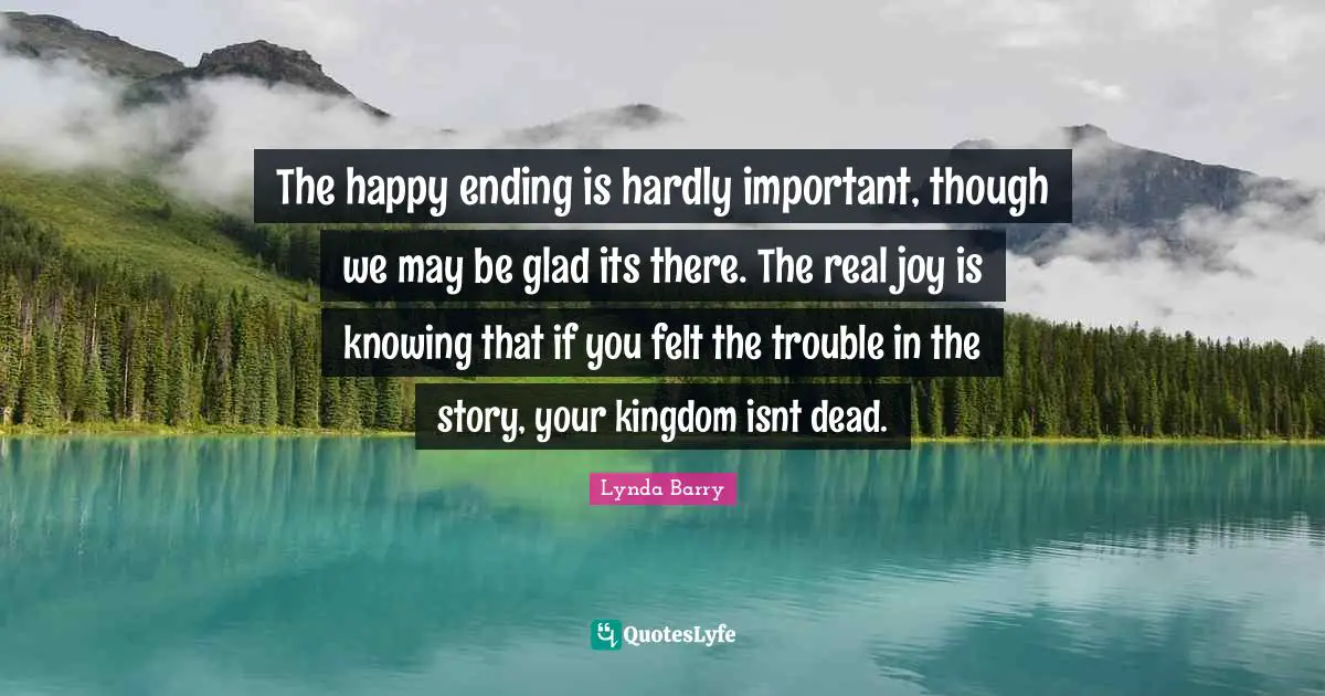 The happy ending is hardly important, though we may be glad its there. The real joy is knowing that if you felt the trouble in the story, your kingdom isnt dead.