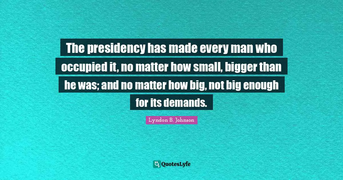 The presidency has made every man who occupied it, no matter how small, bigger than he was; and no matter how big, not big enough for its demands.