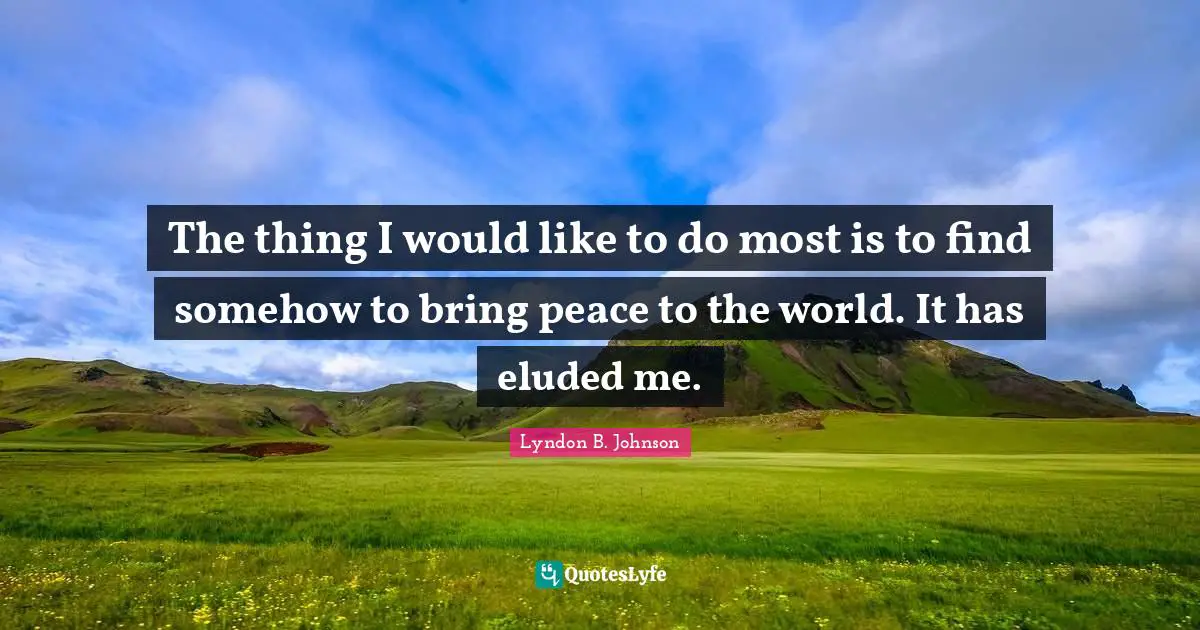 The thing I would like to do most is to find somehow to bring peace to the world. It has eluded me.