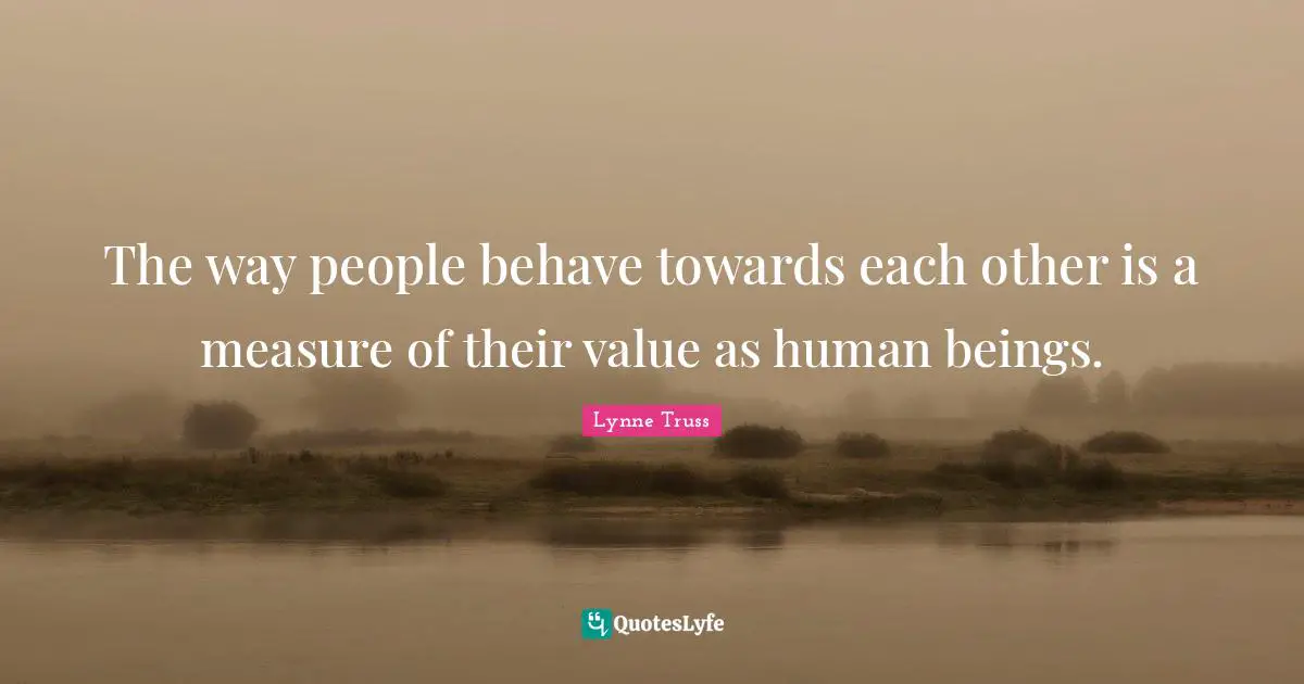 The way people behave towards each other is a measure of their value as human beings.