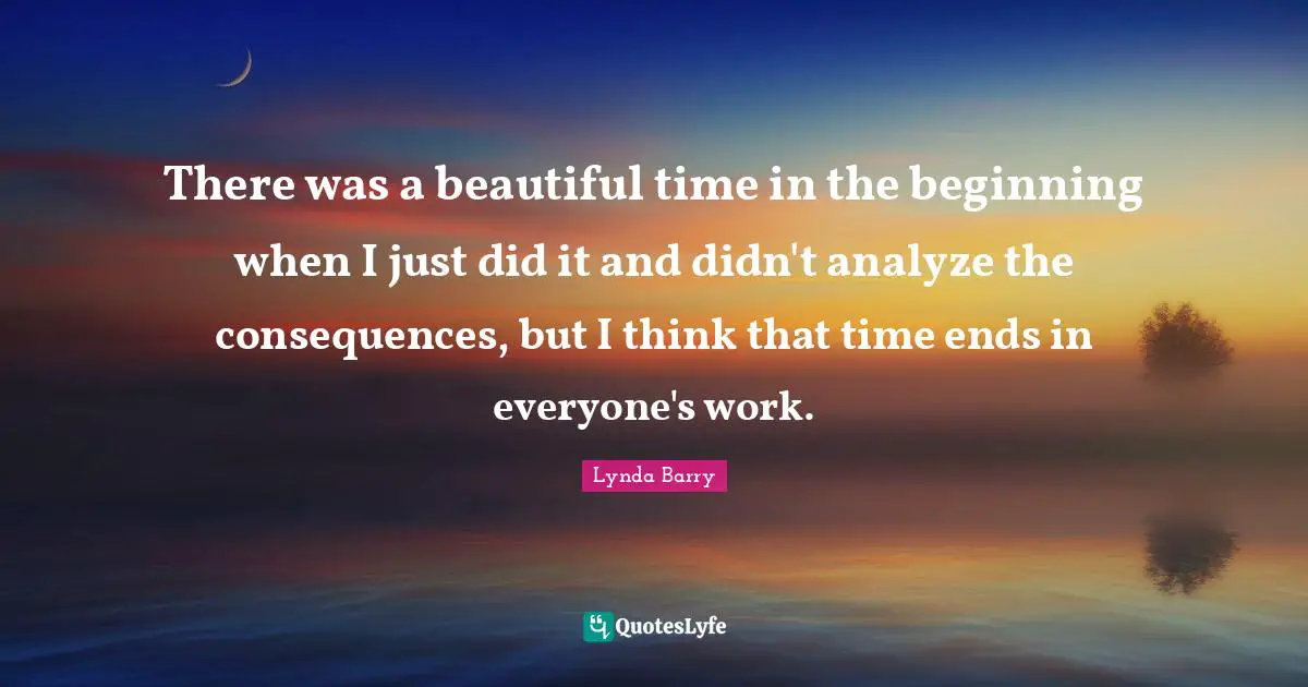 There was a beautiful time in the beginning when I just did it and didn't analyze the consequences, but I think that time ends in everyone's work.