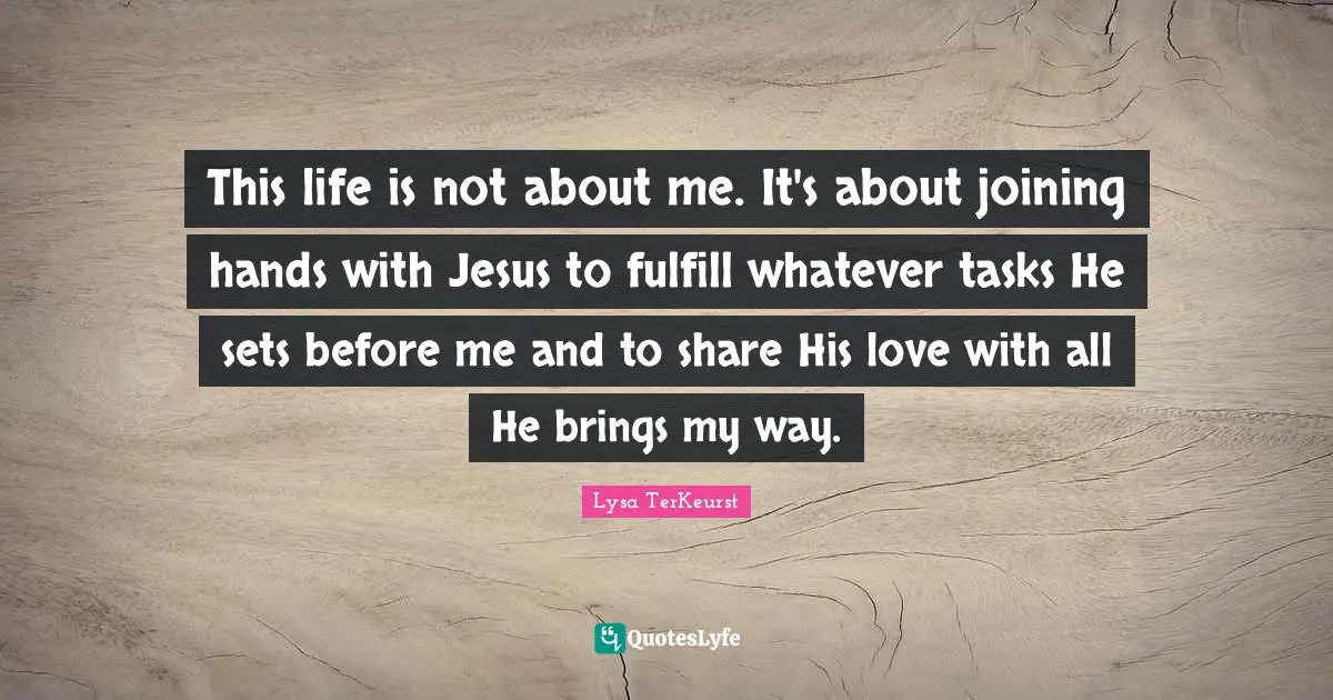 This life is not about me. It's about joining hands with Jesus to fulfill whatever tasks He sets before me and to share His love with all He brings my way.