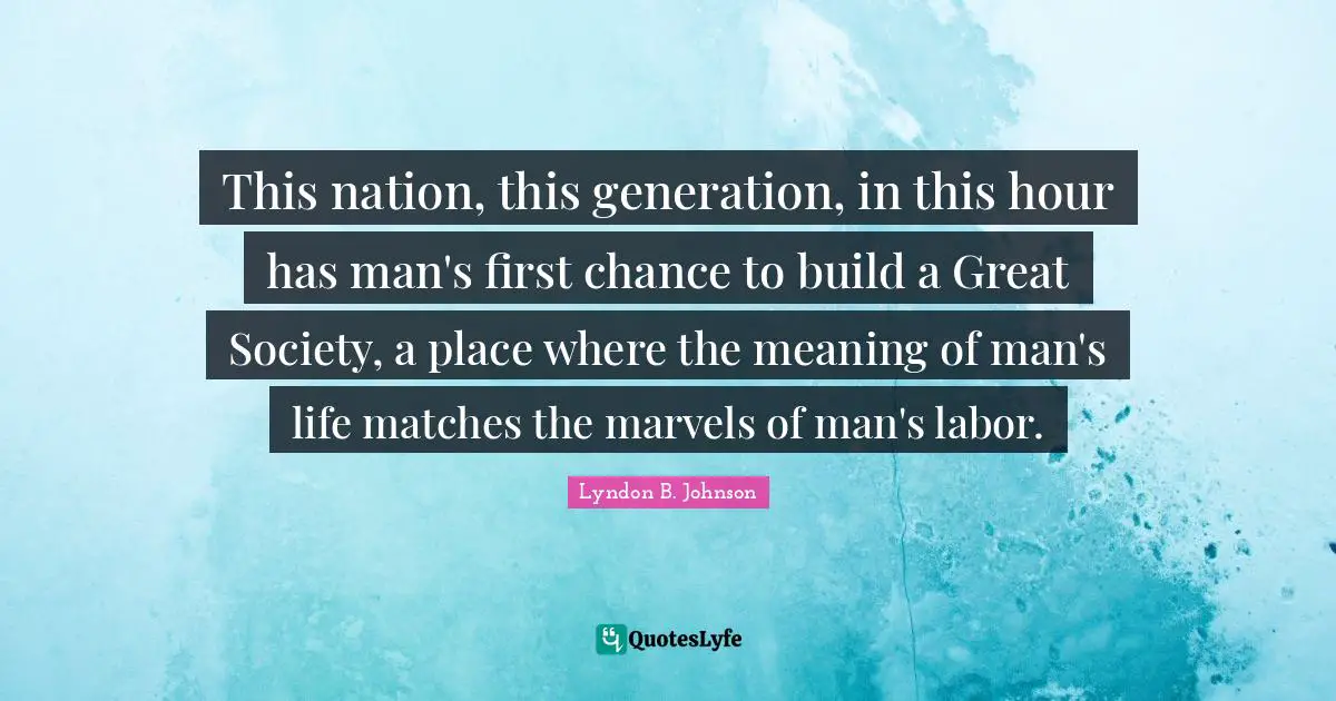 This nation, this generation, in this hour has man's first chance to build a Great Society, a place where the meaning of man's life matches the marvels of man's labor.