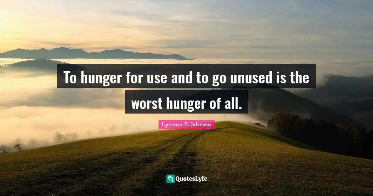 To hunger for use and to go unused is the worst hunger of all.