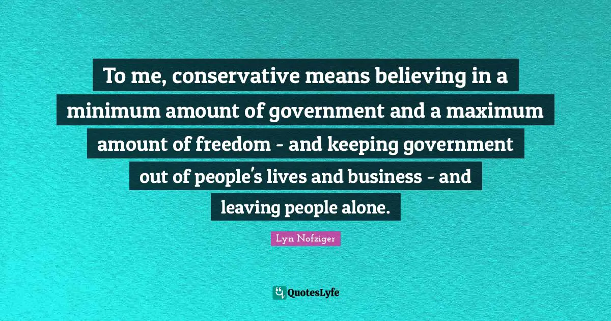 To me, conservative means believing in a minimum amount of government and a maximum amount of freedom - and keeping government out of people's lives and business - and leaving people alone.
