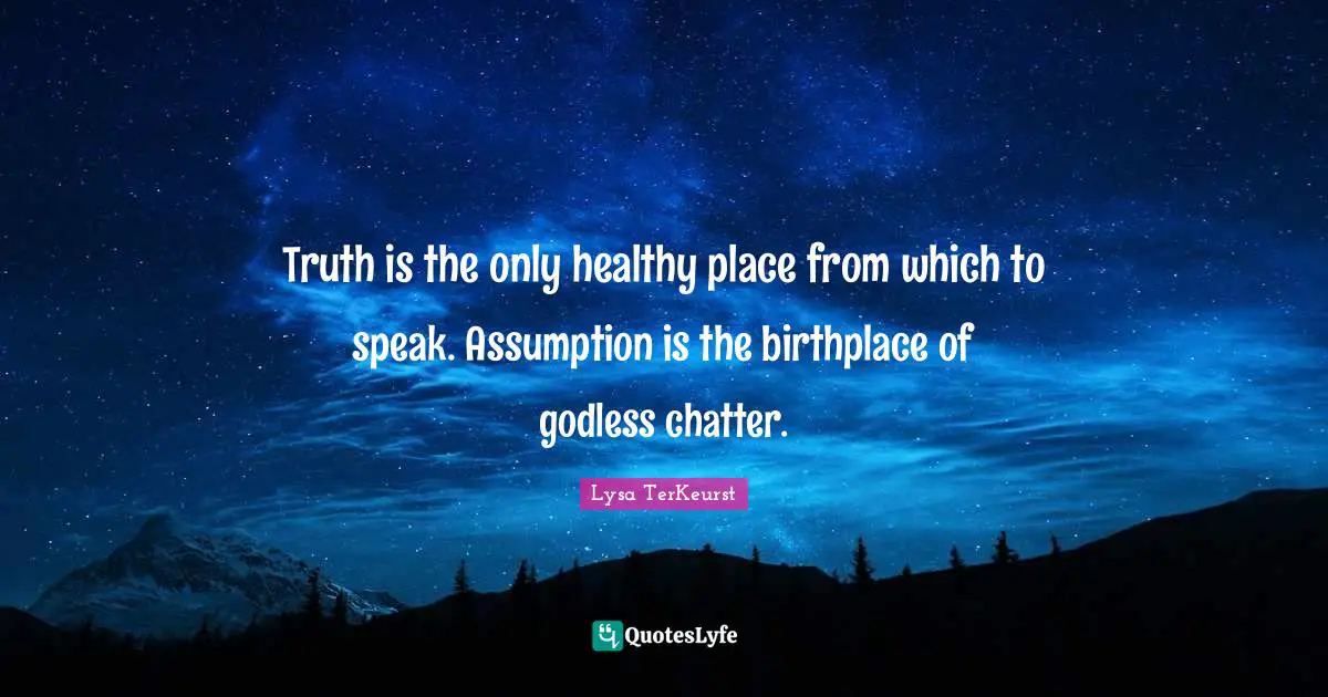 Truth is the only healthy place from which to speak. Assumption is the birthplace of godless chatter.