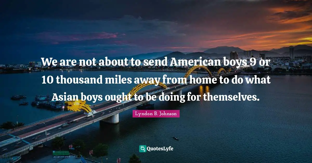 We are not about to send American boys 9 or 10 thousand miles away from home to do what Asian boys ought to be doing for themselves.