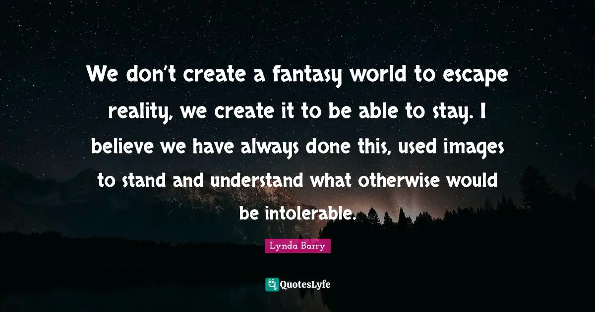 We don’t create a fantasy world to escape reality, we create it to be able to stay. I believe we have always done this, used images to stand and understand what otherwise would be intolerable.