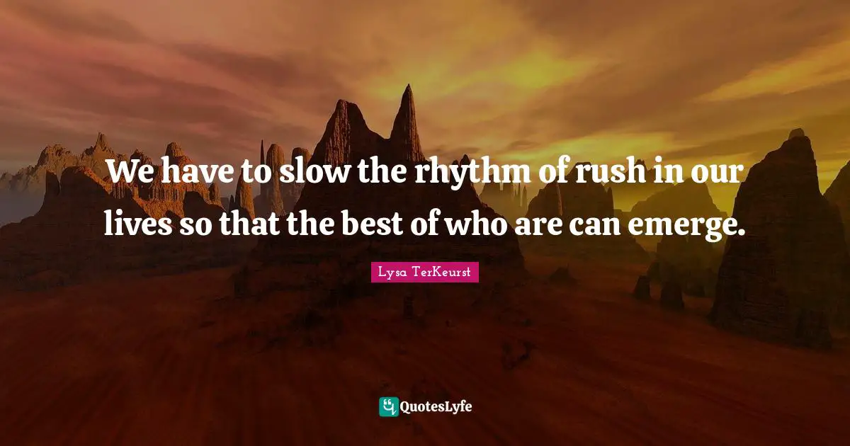 We have to slow the rhythm of rush in our lives so that the best of who are can emerge.