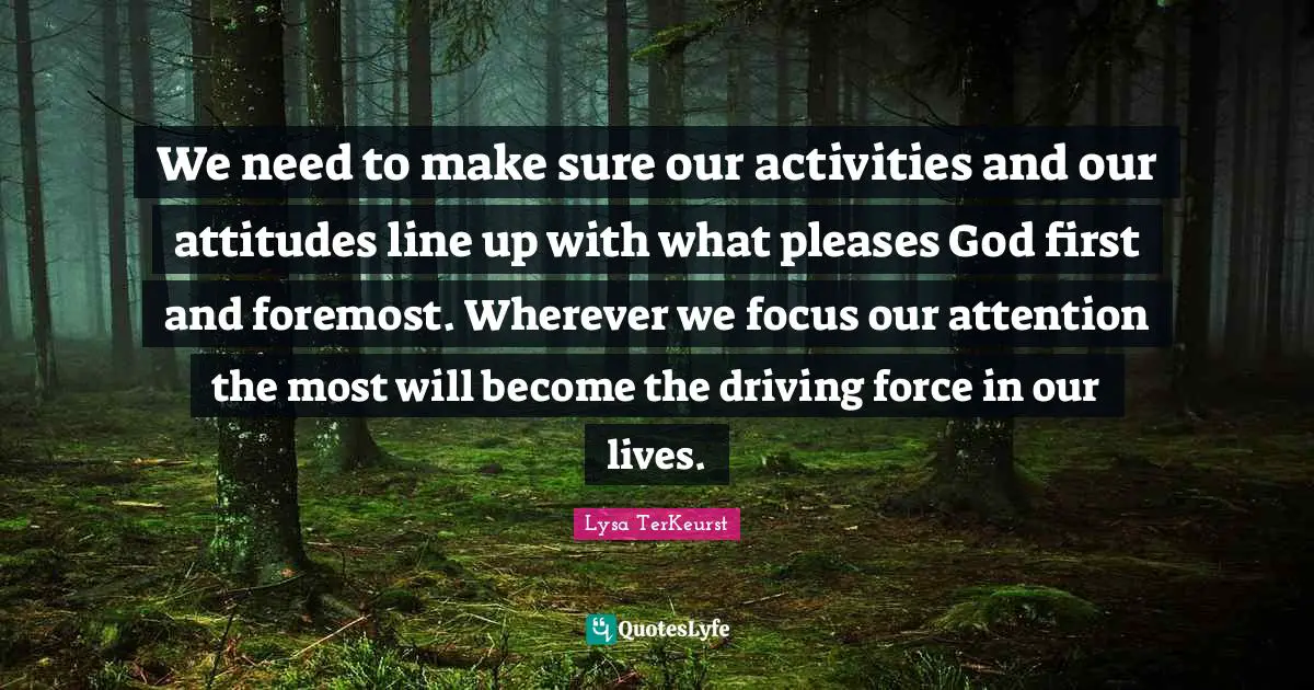 God First Quotes: "We need to make sure our activities and our attitudes line up with what pleases God first and foremost. Wherever we focus our attention the most will become the driving force in our lives."