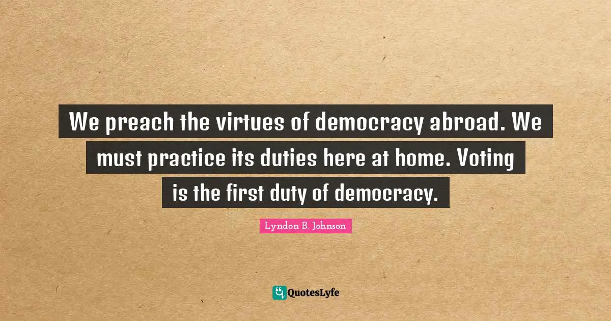 We preach the virtues of democracy abroad. We must practice its duties here at home. Voting is the first duty of democracy.
