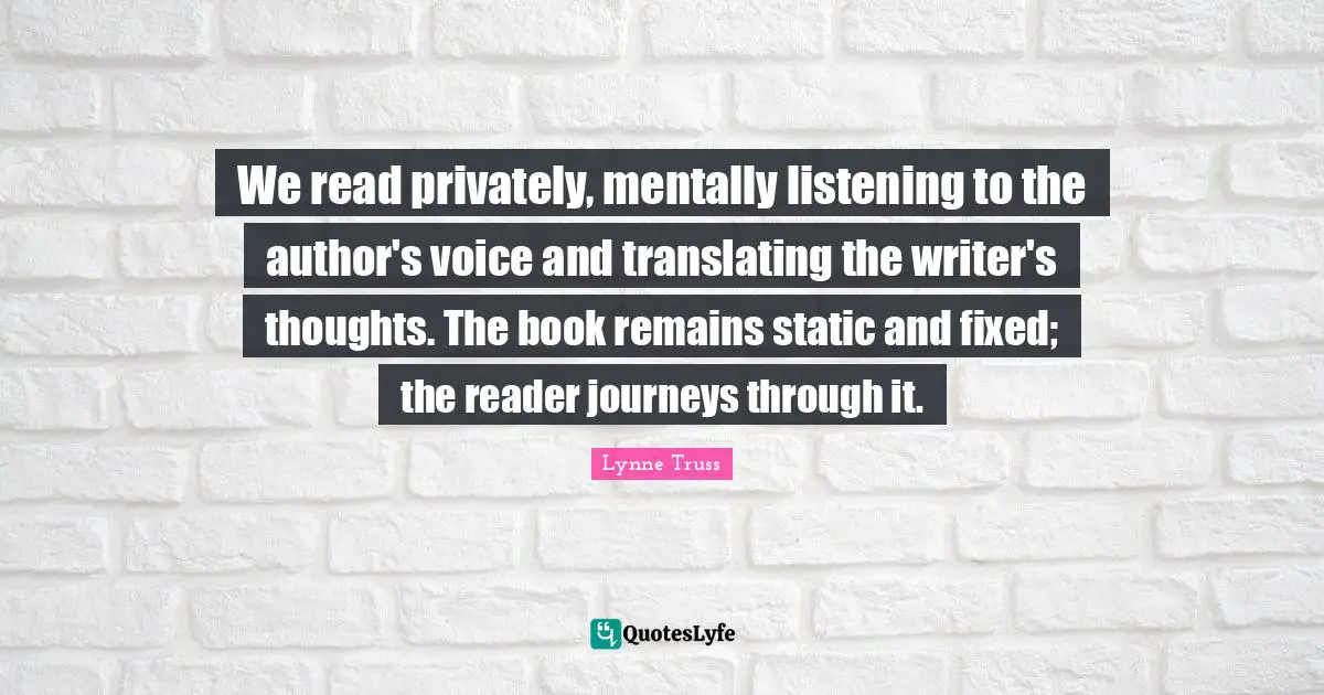 We read privately, mentally listening to the author's voice and translating the writer's thoughts. The book remains static and fixed; the reader journeys through it.