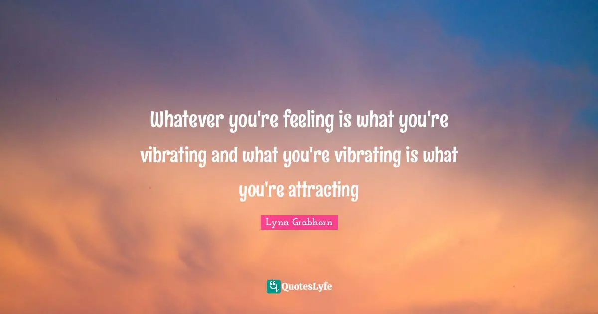 Whatever you're feeling is what you're vibrating and what you're vibrating is what you're attracting