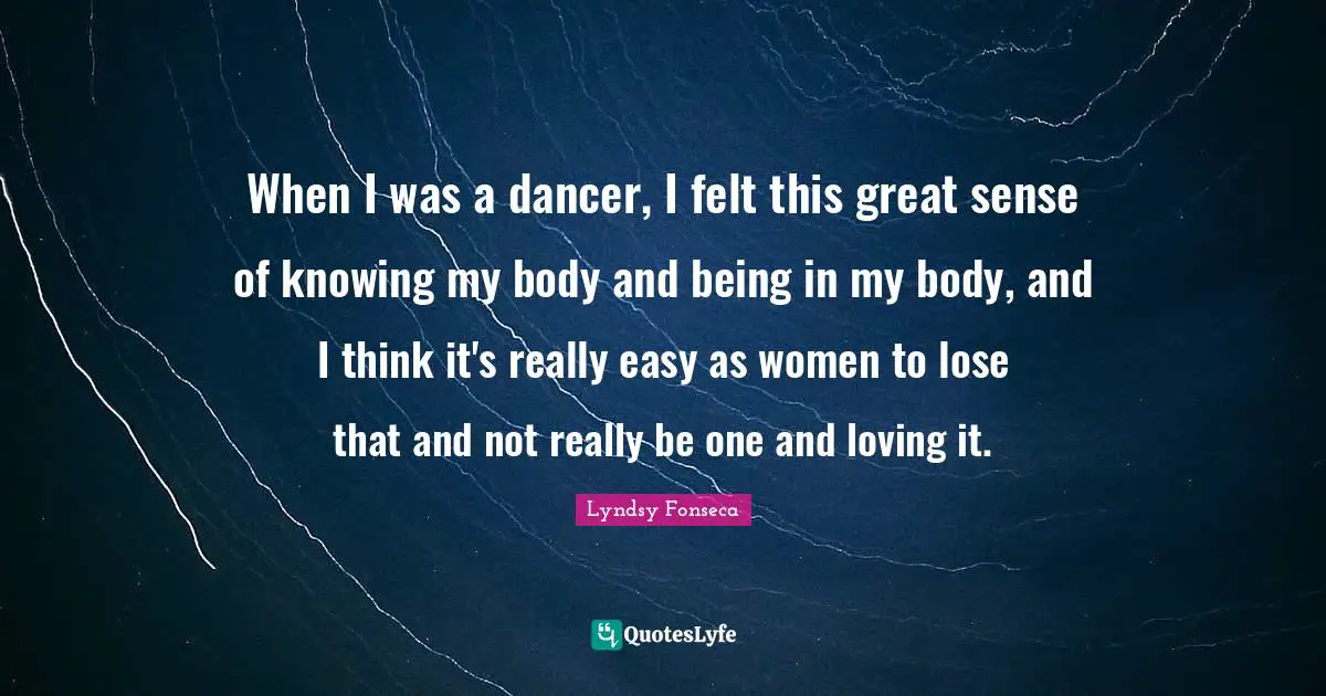When I was a dancer, I felt this great sense of knowing my body and being in my body, and I think it's really easy as women to lose that and not really be one and loving it.