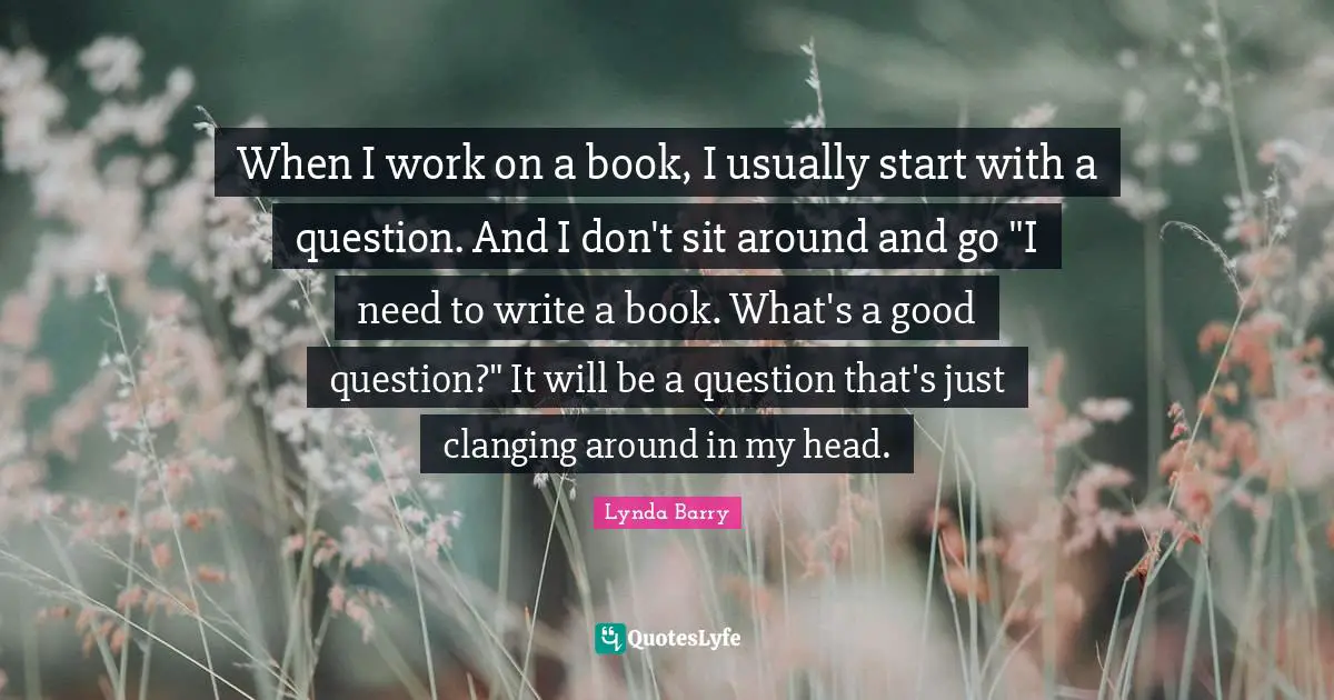 When I work on a book, I usually start with a question. And I don't sit around and go "I need to write a book. What's a good question?" It will be a question that's just clanging around in my head.