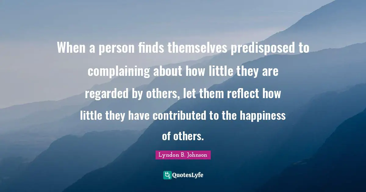When a person finds themselves predisposed to complaining about how little they are regarded by others, let them reflect how little they have contributed to the happiness of others.