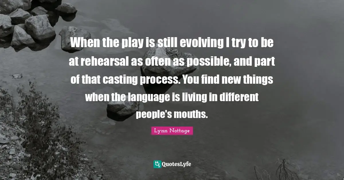 When the play is still evolving I try to be at rehearsal as often as possible, and part of that casting process. You find new things when the language is living in different people's mouths.