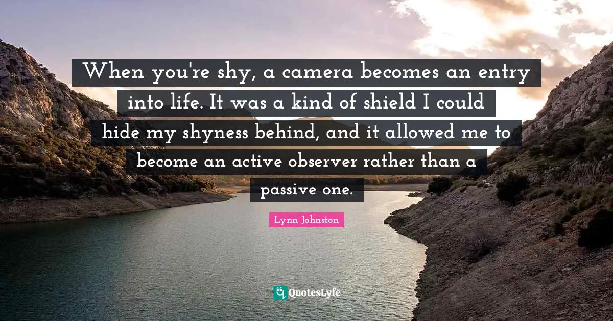 When you're shy, a camera becomes an entry into life. It was a kind of shield I could hide my shyness behind, and it allowed me to become an active observer rather than a passive one.