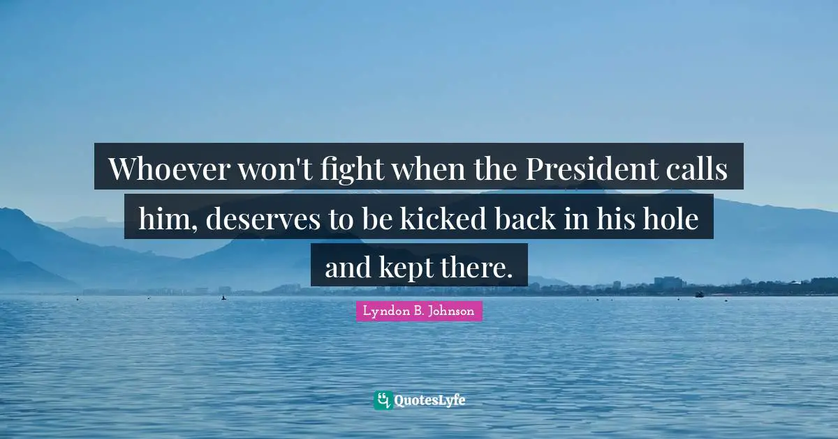 Whoever won't fight when the President calls him, deserves to be kicked back in his hole and kept there.