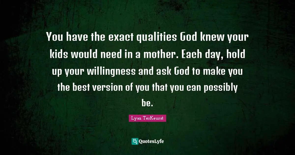 Kids Quotes: "You have the exact qualities God knew your kids would need in a mother. Each day, hold up your willingness and ask God to make you the best version of you that you can possibly be."
