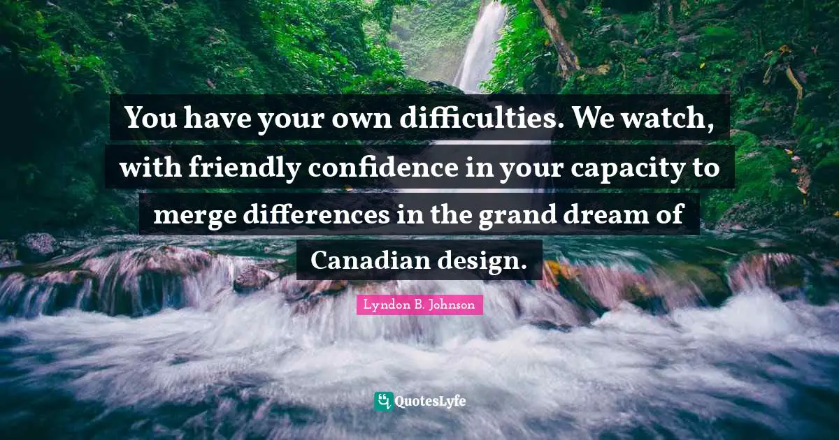 You have your own difficulties. We watch, with friendly confidence in your capacity to merge differences in the grand dream of Canadian design.