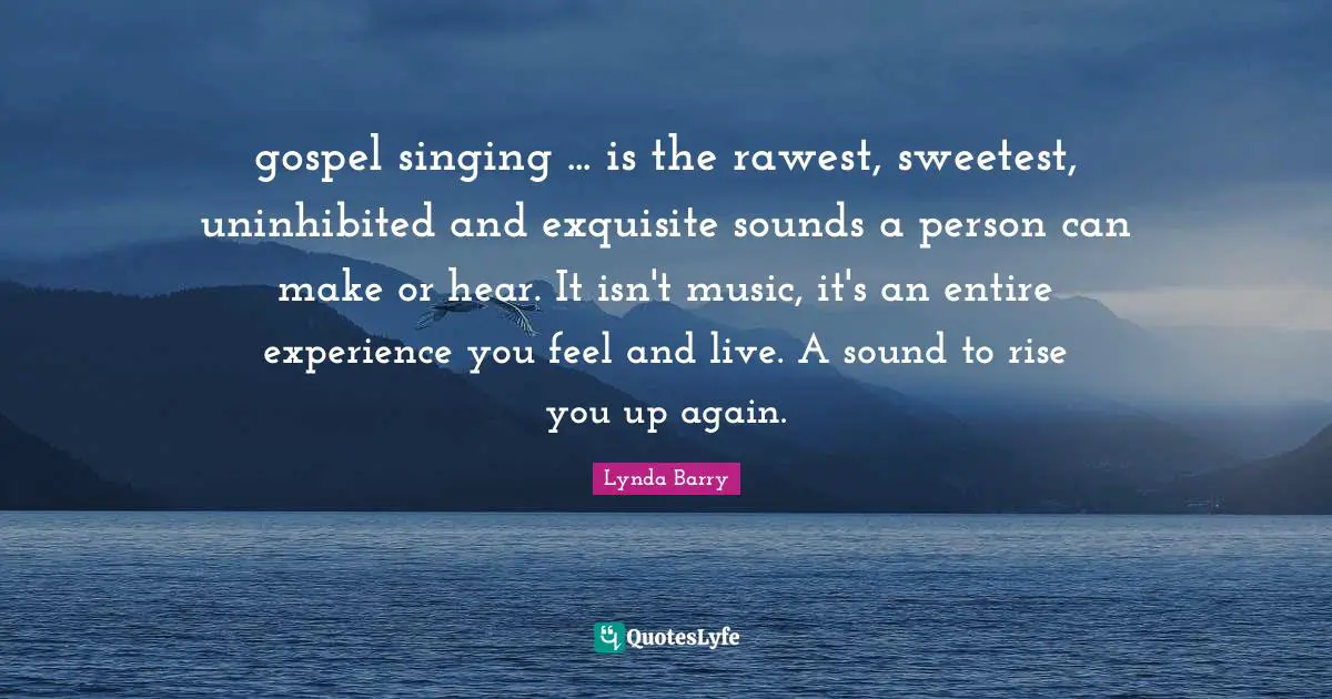 gospel singing ... is the rawest, sweetest, uninhibited and exquisite sounds a person can make or hear. It isn't music, it's an entire experience you feel and live. A sound to rise you up again.