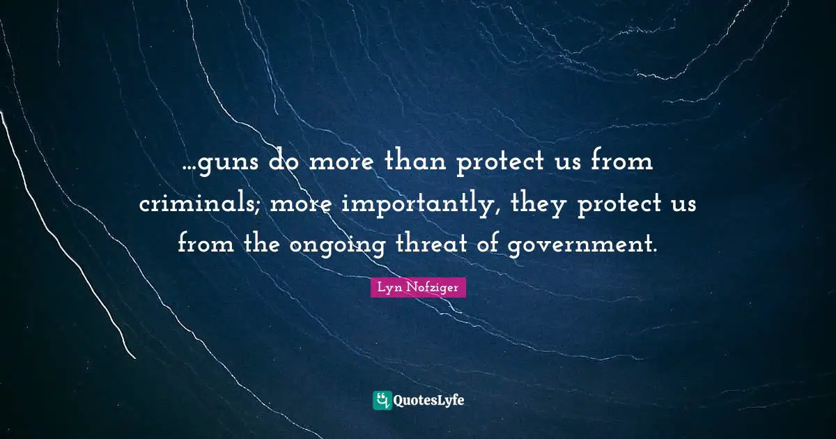 ...guns do more than protect us from criminals; more importantly, they protect us from the ongoing threat of government.
