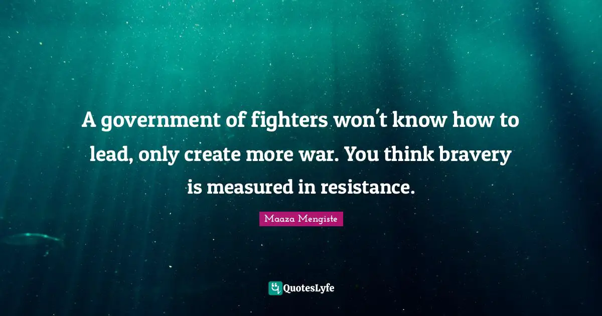 A government of fighters won't know how to lead, only create more war. You think bravery is measured in resistance.