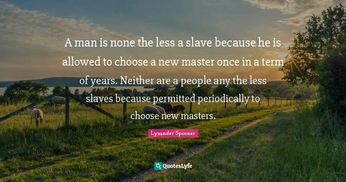 A man is none the less a slave because he is allowed to choose a new master once in a term of years. Neither are a people any the less slaves because permitted periodically to choose new masters.