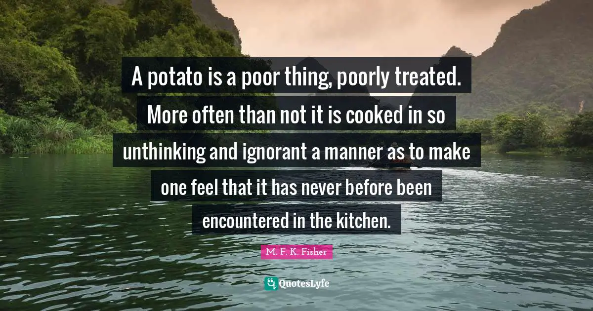A potato is a poor thing, poorly treated. More often than not it is cooked in so unthinking and ignorant a manner as to make one feel that it has never before been encountered in the kitchen.