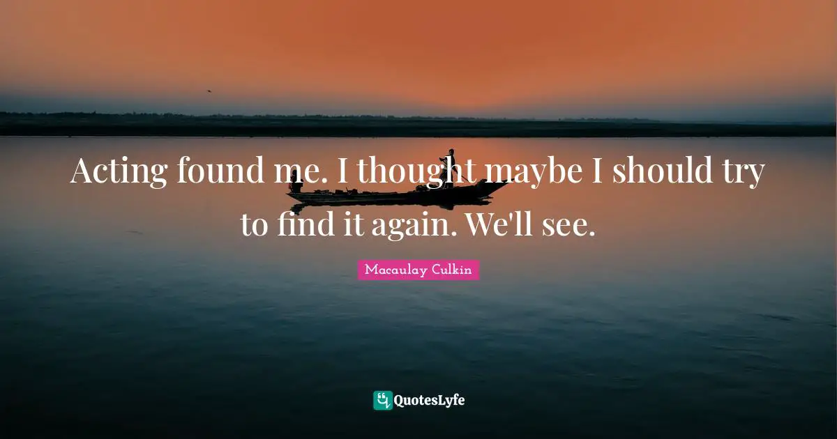 Acting found me. I thought maybe I should try to find it again. We'll see.