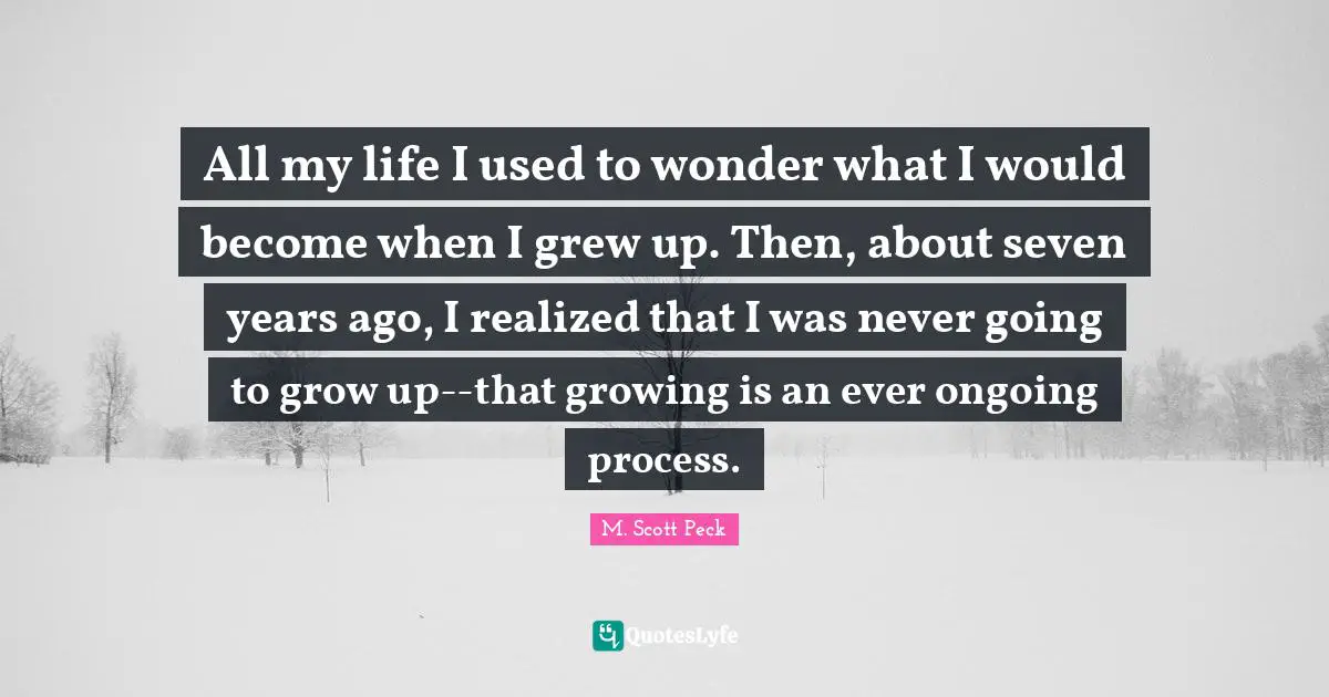 All my life I used to wonder what I would become when I grew up. Then, about seven years ago, I realized that I was never going to grow up--that growing is an ever ongoing process.
