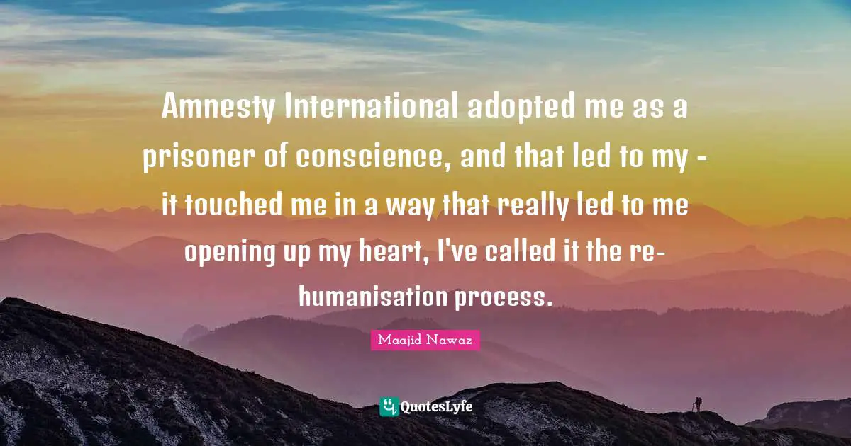 Amnesty International adopted me as a prisoner of conscience, and that led to my - it touched me in a way that really led to me opening up my heart, I've called it the re-humanisation process.